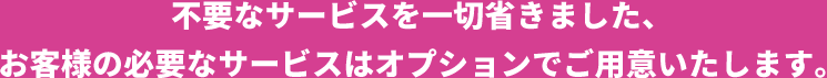 不要なサービスを一切省きました、お客様の必要なサービスはオプションでご用意いたします。