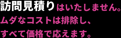 訪問見積りはいたしません。ムダなコストは排除し、すべて価格で応えます。