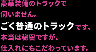 豪華装備のトラックで伺いません。ごく普通のトラックです。本当は秘密ですが、仕入れにもこだわっています。