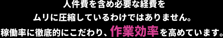 人件費を含め必要な経費をムリに圧縮しているわけではありません。稼働率に徹底的にこだわり、作業効率を高めています。