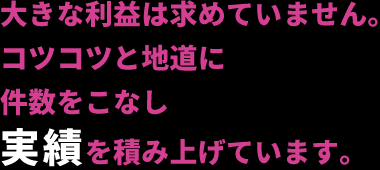 大きな利益は求めていません。コツコツと地道に件数をこなし実績を積み上げています。