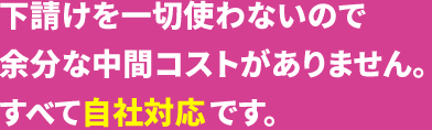 下請けを一切使わないので余分な中間コストがありません。すべて自社対応です。